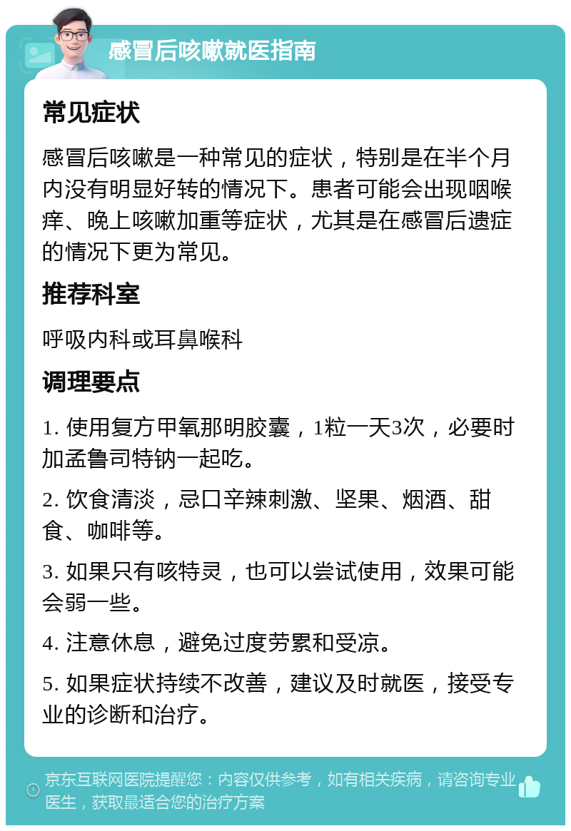 感冒后咳嗽就医指南 常见症状 感冒后咳嗽是一种常见的症状，特别是在半个月内没有明显好转的情况下。患者可能会出现咽喉痒、晚上咳嗽加重等症状，尤其是在感冒后遗症的情况下更为常见。 推荐科室 呼吸内科或耳鼻喉科 调理要点 1. 使用复方甲氧那明胶囊，1粒一天3次，必要时加孟鲁司特钠一起吃。 2. 饮食清淡，忌口辛辣刺激、坚果、烟酒、甜食、咖啡等。 3. 如果只有咳特灵，也可以尝试使用，效果可能会弱一些。 4. 注意休息，避免过度劳累和受凉。 5. 如果症状持续不改善，建议及时就医，接受专业的诊断和治疗。