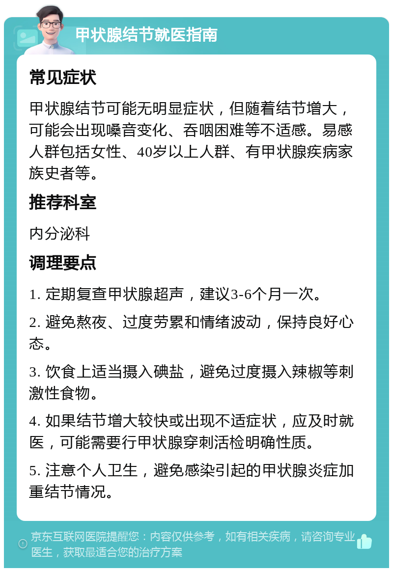 甲状腺结节就医指南 常见症状 甲状腺结节可能无明显症状，但随着结节增大，可能会出现嗓音变化、吞咽困难等不适感。易感人群包括女性、40岁以上人群、有甲状腺疾病家族史者等。 推荐科室 内分泌科 调理要点 1. 定期复查甲状腺超声，建议3-6个月一次。 2. 避免熬夜、过度劳累和情绪波动，保持良好心态。 3. 饮食上适当摄入碘盐，避免过度摄入辣椒等刺激性食物。 4. 如果结节增大较快或出现不适症状，应及时就医，可能需要行甲状腺穿刺活检明确性质。 5. 注意个人卫生，避免感染引起的甲状腺炎症加重结节情况。