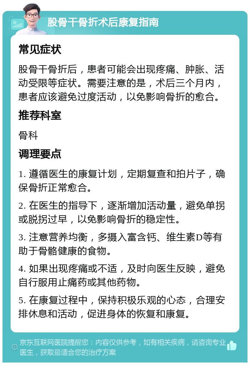 股骨干骨折术后康复指南 常见症状 股骨干骨折后，患者可能会出现疼痛、肿胀、活动受限等症状。需要注意的是，术后三个月内，患者应该避免过度活动，以免影响骨折的愈合。 推荐科室 骨科 调理要点 1. 遵循医生的康复计划，定期复查和拍片子，确保骨折正常愈合。 2. 在医生的指导下，逐渐增加活动量，避免单拐或脱拐过早，以免影响骨折的稳定性。 3. 注意营养均衡，多摄入富含钙、维生素D等有助于骨骼健康的食物。 4. 如果出现疼痛或不适，及时向医生反映，避免自行服用止痛药或其他药物。 5. 在康复过程中，保持积极乐观的心态，合理安排休息和活动，促进身体的恢复和康复。