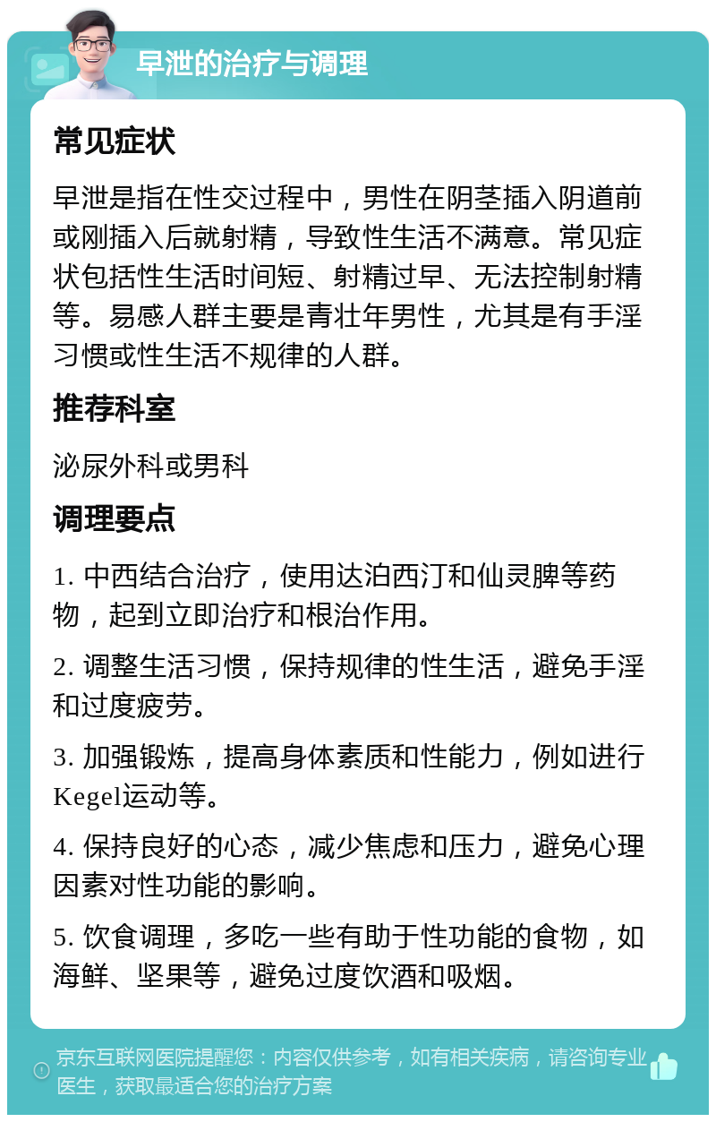 早泄的治疗与调理 常见症状 早泄是指在性交过程中，男性在阴茎插入阴道前或刚插入后就射精，导致性生活不满意。常见症状包括性生活时间短、射精过早、无法控制射精等。易感人群主要是青壮年男性，尤其是有手淫习惯或性生活不规律的人群。 推荐科室 泌尿外科或男科 调理要点 1. 中西结合治疗，使用达泊西汀和仙灵脾等药物，起到立即治疗和根治作用。 2. 调整生活习惯，保持规律的性生活，避免手淫和过度疲劳。 3. 加强锻炼，提高身体素质和性能力，例如进行Kegel运动等。 4. 保持良好的心态，减少焦虑和压力，避免心理因素对性功能的影响。 5. 饮食调理，多吃一些有助于性功能的食物，如海鲜、坚果等，避免过度饮酒和吸烟。