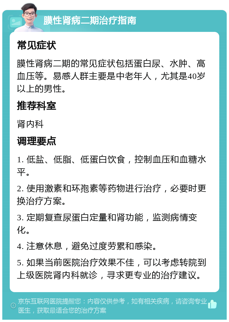 膜性肾病二期治疗指南 常见症状 膜性肾病二期的常见症状包括蛋白尿、水肿、高血压等。易感人群主要是中老年人，尤其是40岁以上的男性。 推荐科室 肾内科 调理要点 1. 低盐、低脂、低蛋白饮食，控制血压和血糖水平。 2. 使用激素和环孢素等药物进行治疗，必要时更换治疗方案。 3. 定期复查尿蛋白定量和肾功能，监测病情变化。 4. 注意休息，避免过度劳累和感染。 5. 如果当前医院治疗效果不佳，可以考虑转院到上级医院肾内科就诊，寻求更专业的治疗建议。