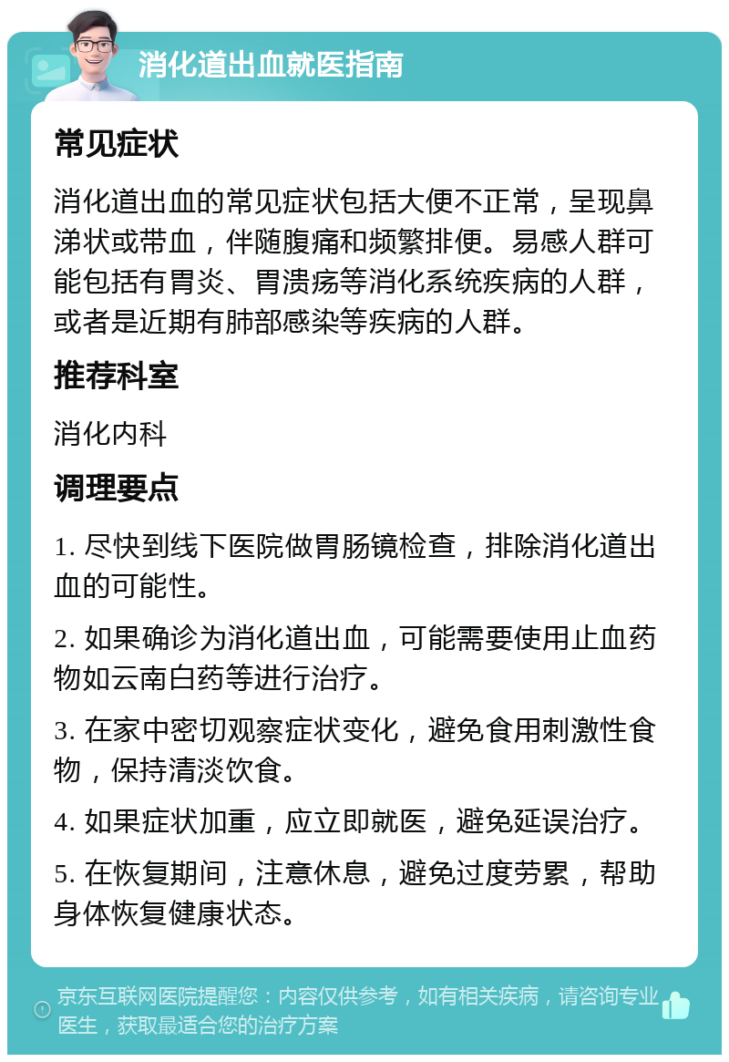 消化道出血就医指南 常见症状 消化道出血的常见症状包括大便不正常，呈现鼻涕状或带血，伴随腹痛和频繁排便。易感人群可能包括有胃炎、胃溃疡等消化系统疾病的人群，或者是近期有肺部感染等疾病的人群。 推荐科室 消化内科 调理要点 1. 尽快到线下医院做胃肠镜检查，排除消化道出血的可能性。 2. 如果确诊为消化道出血，可能需要使用止血药物如云南白药等进行治疗。 3. 在家中密切观察症状变化，避免食用刺激性食物，保持清淡饮食。 4. 如果症状加重，应立即就医，避免延误治疗。 5. 在恢复期间，注意休息，避免过度劳累，帮助身体恢复健康状态。