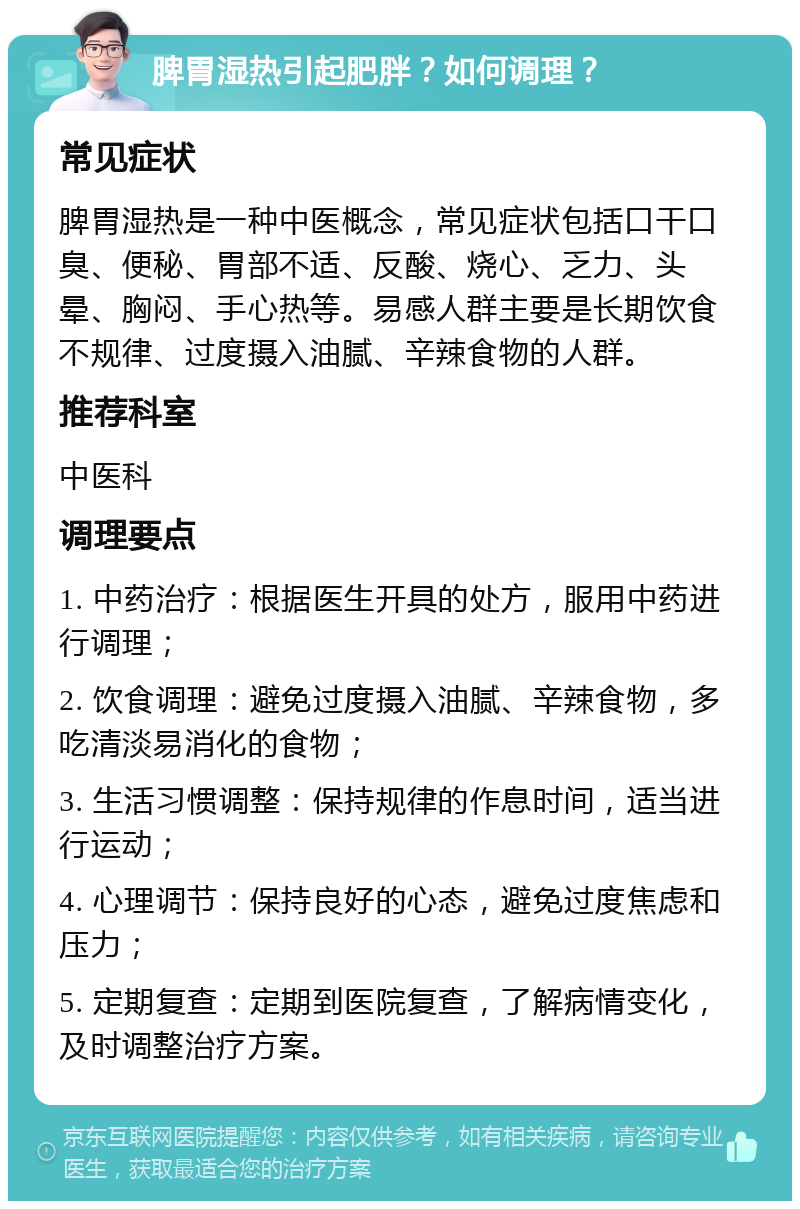 脾胃湿热引起肥胖？如何调理？ 常见症状 脾胃湿热是一种中医概念，常见症状包括口干口臭、便秘、胃部不适、反酸、烧心、乏力、头晕、胸闷、手心热等。易感人群主要是长期饮食不规律、过度摄入油腻、辛辣食物的人群。 推荐科室 中医科 调理要点 1. 中药治疗：根据医生开具的处方，服用中药进行调理； 2. 饮食调理：避免过度摄入油腻、辛辣食物，多吃清淡易消化的食物； 3. 生活习惯调整：保持规律的作息时间，适当进行运动； 4. 心理调节：保持良好的心态，避免过度焦虑和压力； 5. 定期复查：定期到医院复查，了解病情变化，及时调整治疗方案。