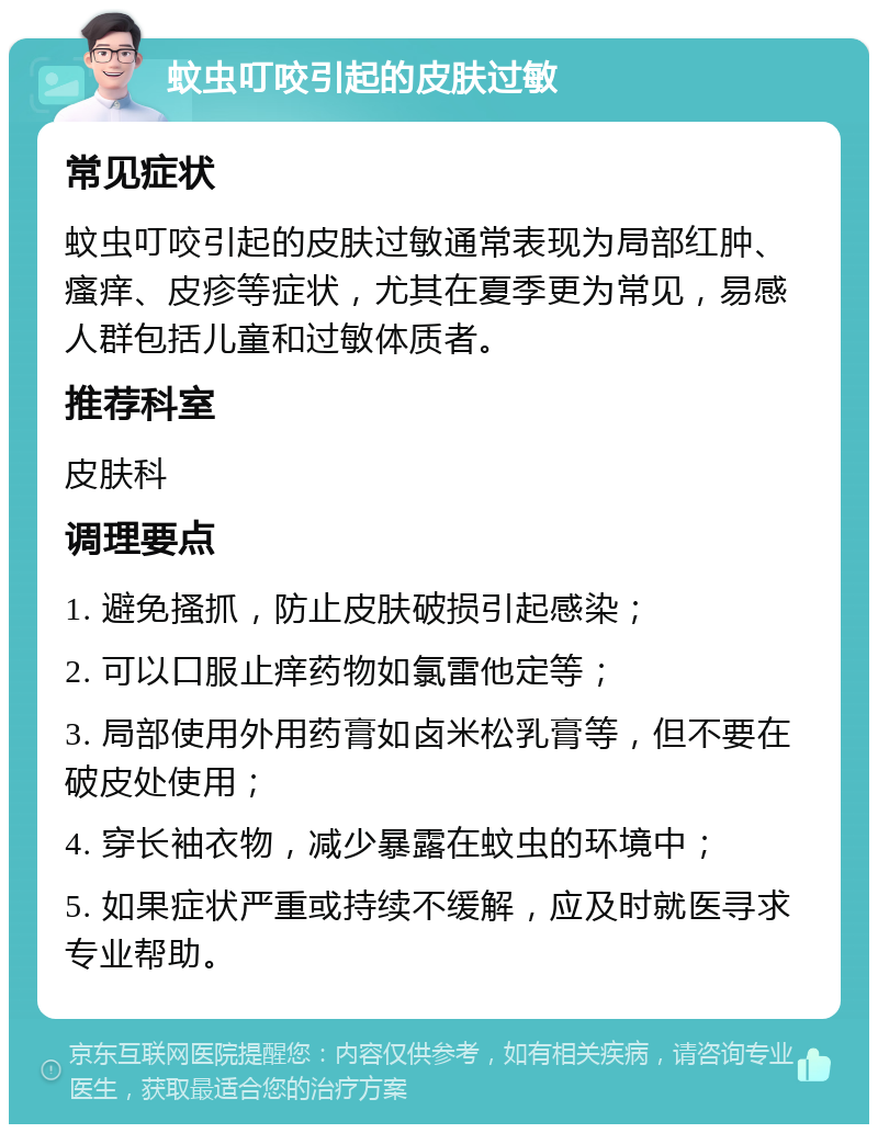 蚊虫叮咬引起的皮肤过敏 常见症状 蚊虫叮咬引起的皮肤过敏通常表现为局部红肿、瘙痒、皮疹等症状，尤其在夏季更为常见，易感人群包括儿童和过敏体质者。 推荐科室 皮肤科 调理要点 1. 避免搔抓，防止皮肤破损引起感染； 2. 可以口服止痒药物如氯雷他定等； 3. 局部使用外用药膏如卤米松乳膏等，但不要在破皮处使用； 4. 穿长袖衣物，减少暴露在蚊虫的环境中； 5. 如果症状严重或持续不缓解，应及时就医寻求专业帮助。