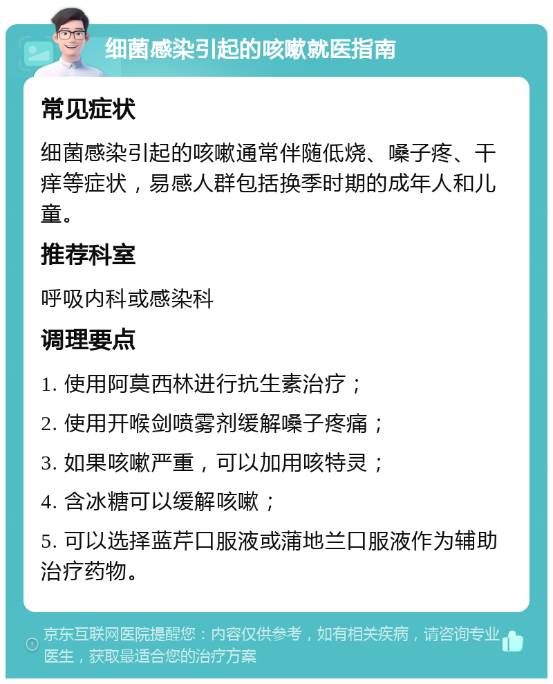 细菌感染引起的咳嗽就医指南 常见症状 细菌感染引起的咳嗽通常伴随低烧、嗓子疼、干痒等症状，易感人群包括换季时期的成年人和儿童。 推荐科室 呼吸内科或感染科 调理要点 1. 使用阿莫西林进行抗生素治疗； 2. 使用开喉剑喷雾剂缓解嗓子疼痛； 3. 如果咳嗽严重，可以加用咳特灵； 4. 含冰糖可以缓解咳嗽； 5. 可以选择蓝芹口服液或蒲地兰口服液作为辅助治疗药物。