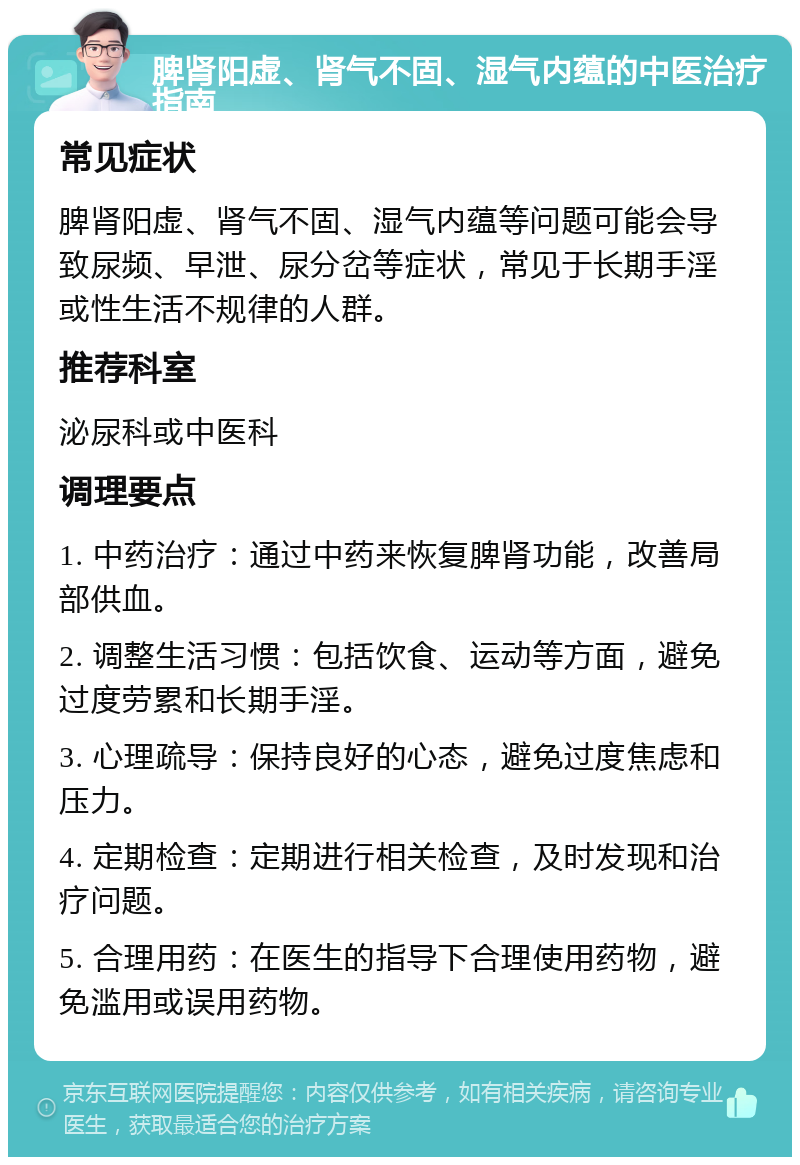 脾肾阳虚、肾气不固、湿气内蕴的中医治疗指南 常见症状 脾肾阳虚、肾气不固、湿气内蕴等问题可能会导致尿频、早泄、尿分岔等症状，常见于长期手淫或性生活不规律的人群。 推荐科室 泌尿科或中医科 调理要点 1. 中药治疗：通过中药来恢复脾肾功能，改善局部供血。 2. 调整生活习惯：包括饮食、运动等方面，避免过度劳累和长期手淫。 3. 心理疏导：保持良好的心态，避免过度焦虑和压力。 4. 定期检查：定期进行相关检查，及时发现和治疗问题。 5. 合理用药：在医生的指导下合理使用药物，避免滥用或误用药物。