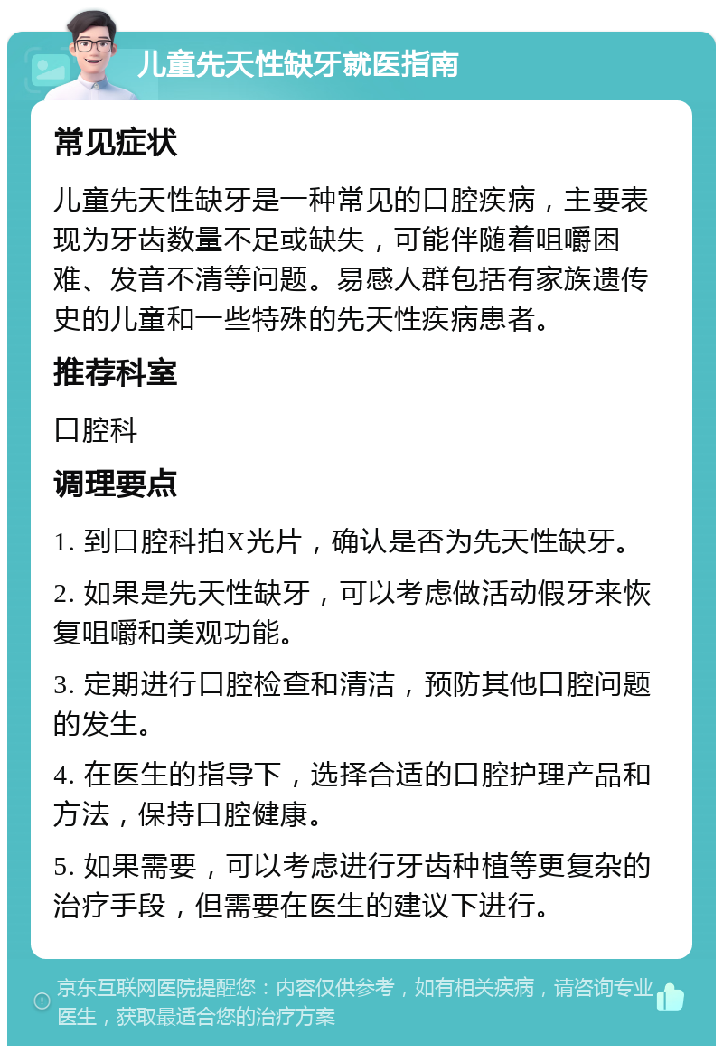 儿童先天性缺牙就医指南 常见症状 儿童先天性缺牙是一种常见的口腔疾病，主要表现为牙齿数量不足或缺失，可能伴随着咀嚼困难、发音不清等问题。易感人群包括有家族遗传史的儿童和一些特殊的先天性疾病患者。 推荐科室 口腔科 调理要点 1. 到口腔科拍X光片，确认是否为先天性缺牙。 2. 如果是先天性缺牙，可以考虑做活动假牙来恢复咀嚼和美观功能。 3. 定期进行口腔检查和清洁，预防其他口腔问题的发生。 4. 在医生的指导下，选择合适的口腔护理产品和方法，保持口腔健康。 5. 如果需要，可以考虑进行牙齿种植等更复杂的治疗手段，但需要在医生的建议下进行。