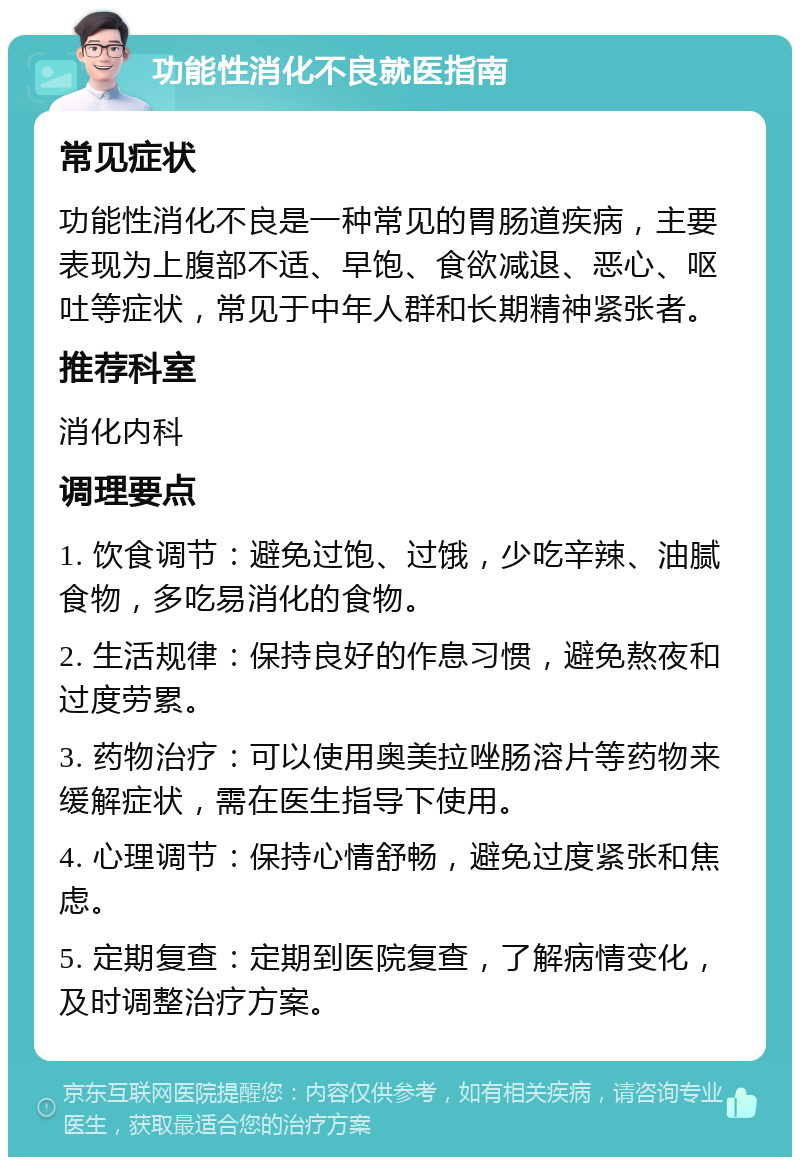 功能性消化不良就医指南 常见症状 功能性消化不良是一种常见的胃肠道疾病，主要表现为上腹部不适、早饱、食欲减退、恶心、呕吐等症状，常见于中年人群和长期精神紧张者。 推荐科室 消化内科 调理要点 1. 饮食调节：避免过饱、过饿，少吃辛辣、油腻食物，多吃易消化的食物。 2. 生活规律：保持良好的作息习惯，避免熬夜和过度劳累。 3. 药物治疗：可以使用奥美拉唑肠溶片等药物来缓解症状，需在医生指导下使用。 4. 心理调节：保持心情舒畅，避免过度紧张和焦虑。 5. 定期复查：定期到医院复查，了解病情变化，及时调整治疗方案。