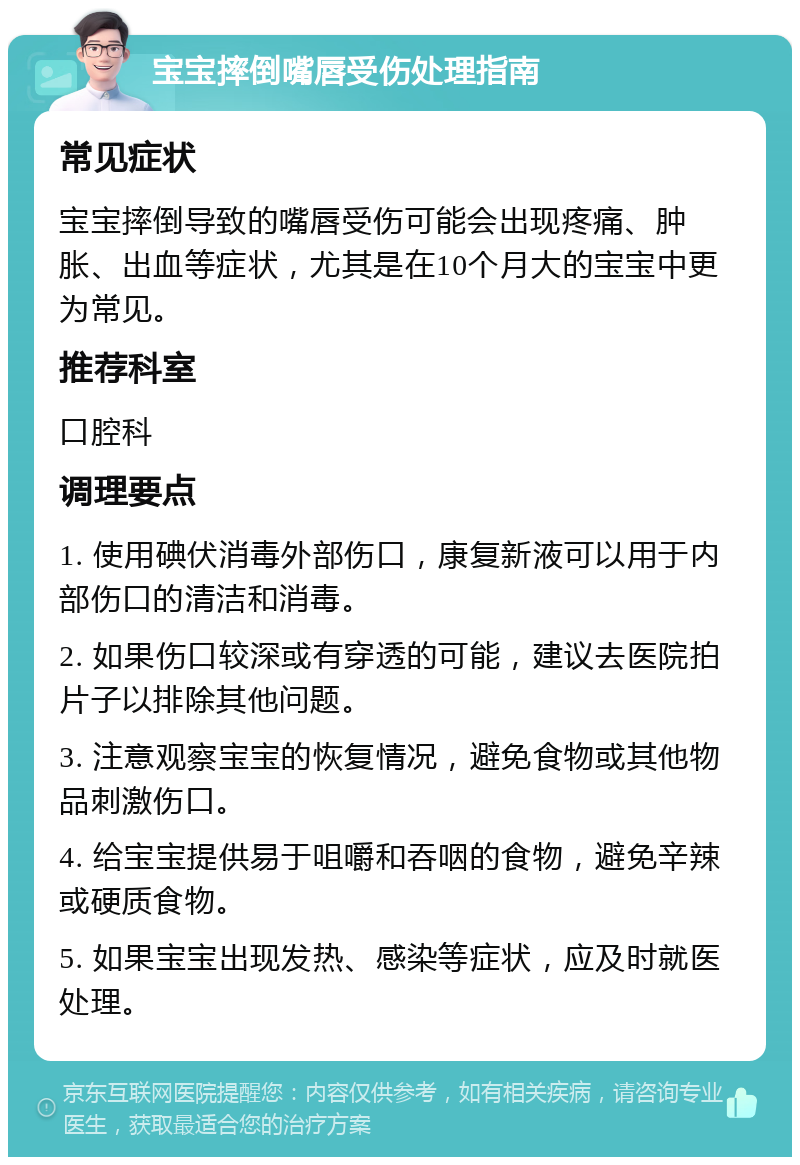 宝宝摔倒嘴唇受伤处理指南 常见症状 宝宝摔倒导致的嘴唇受伤可能会出现疼痛、肿胀、出血等症状，尤其是在10个月大的宝宝中更为常见。 推荐科室 口腔科 调理要点 1. 使用碘伏消毒外部伤口，康复新液可以用于内部伤口的清洁和消毒。 2. 如果伤口较深或有穿透的可能，建议去医院拍片子以排除其他问题。 3. 注意观察宝宝的恢复情况，避免食物或其他物品刺激伤口。 4. 给宝宝提供易于咀嚼和吞咽的食物，避免辛辣或硬质食物。 5. 如果宝宝出现发热、感染等症状，应及时就医处理。