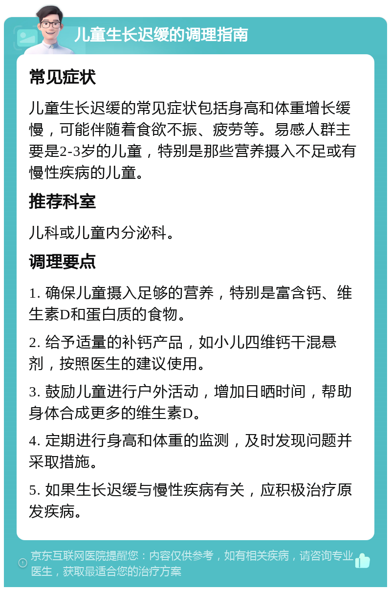 儿童生长迟缓的调理指南 常见症状 儿童生长迟缓的常见症状包括身高和体重增长缓慢，可能伴随着食欲不振、疲劳等。易感人群主要是2-3岁的儿童，特别是那些营养摄入不足或有慢性疾病的儿童。 推荐科室 儿科或儿童内分泌科。 调理要点 1. 确保儿童摄入足够的营养，特别是富含钙、维生素D和蛋白质的食物。 2. 给予适量的补钙产品，如小儿四维钙干混悬剂，按照医生的建议使用。 3. 鼓励儿童进行户外活动，增加日晒时间，帮助身体合成更多的维生素D。 4. 定期进行身高和体重的监测，及时发现问题并采取措施。 5. 如果生长迟缓与慢性疾病有关，应积极治疗原发疾病。