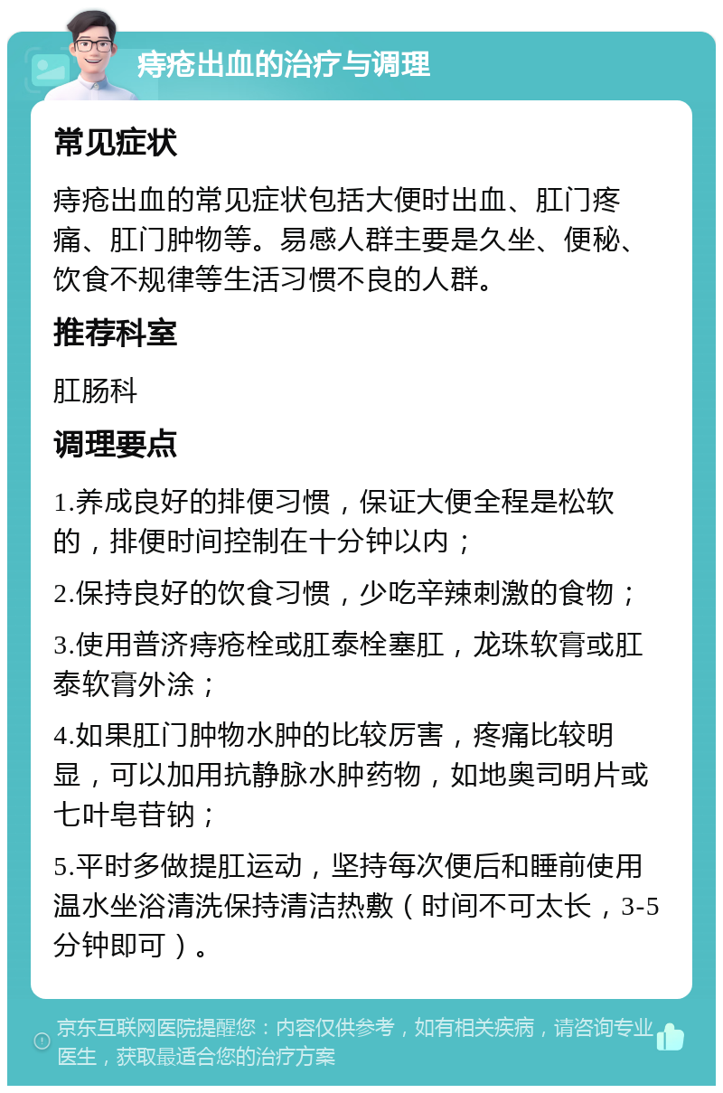 痔疮出血的治疗与调理 常见症状 痔疮出血的常见症状包括大便时出血、肛门疼痛、肛门肿物等。易感人群主要是久坐、便秘、饮食不规律等生活习惯不良的人群。 推荐科室 肛肠科 调理要点 1.养成良好的排便习惯，保证大便全程是松软的，排便时间控制在十分钟以内； 2.保持良好的饮食习惯，少吃辛辣刺激的食物； 3.使用普济痔疮栓或肛泰栓塞肛，龙珠软膏或肛泰软膏外涂； 4.如果肛门肿物水肿的比较厉害，疼痛比较明显，可以加用抗静脉水肿药物，如地奥司明片或七叶皂苷钠； 5.平时多做提肛运动，坚持每次便后和睡前使用温水坐浴清洗保持清洁热敷（时间不可太长，3-5分钟即可）。