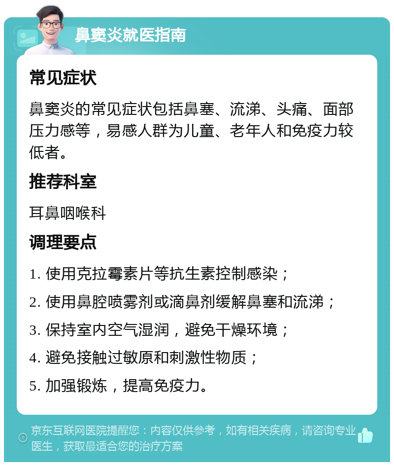 鼻窦炎就医指南 常见症状 鼻窦炎的常见症状包括鼻塞、流涕、头痛、面部压力感等，易感人群为儿童、老年人和免疫力较低者。 推荐科室 耳鼻咽喉科 调理要点 1. 使用克拉霉素片等抗生素控制感染； 2. 使用鼻腔喷雾剂或滴鼻剂缓解鼻塞和流涕； 3. 保持室内空气湿润，避免干燥环境； 4. 避免接触过敏原和刺激性物质； 5. 加强锻炼，提高免疫力。