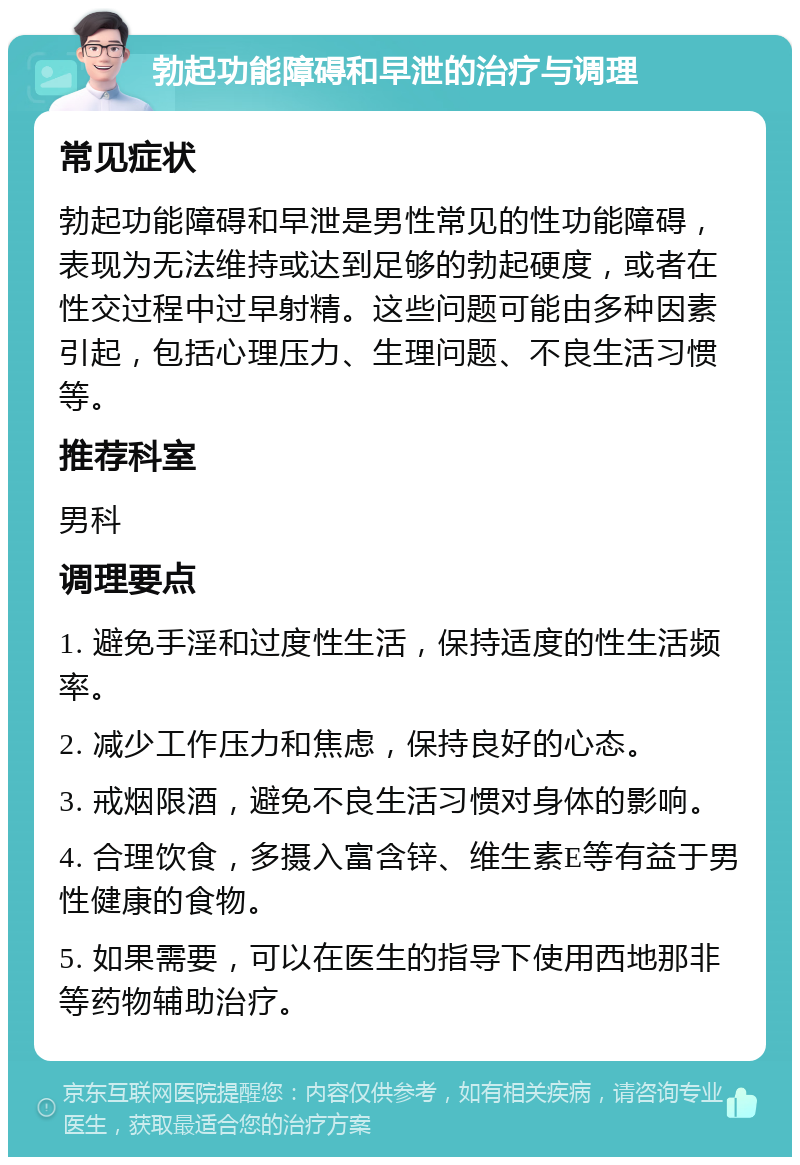 勃起功能障碍和早泄的治疗与调理 常见症状 勃起功能障碍和早泄是男性常见的性功能障碍，表现为无法维持或达到足够的勃起硬度，或者在性交过程中过早射精。这些问题可能由多种因素引起，包括心理压力、生理问题、不良生活习惯等。 推荐科室 男科 调理要点 1. 避免手淫和过度性生活，保持适度的性生活频率。 2. 减少工作压力和焦虑，保持良好的心态。 3. 戒烟限酒，避免不良生活习惯对身体的影响。 4. 合理饮食，多摄入富含锌、维生素E等有益于男性健康的食物。 5. 如果需要，可以在医生的指导下使用西地那非等药物辅助治疗。