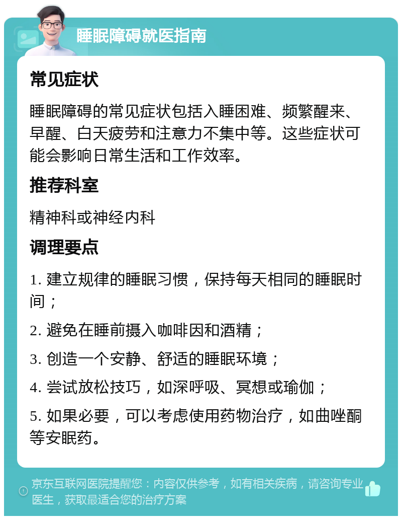 睡眠障碍就医指南 常见症状 睡眠障碍的常见症状包括入睡困难、频繁醒来、早醒、白天疲劳和注意力不集中等。这些症状可能会影响日常生活和工作效率。 推荐科室 精神科或神经内科 调理要点 1. 建立规律的睡眠习惯，保持每天相同的睡眠时间； 2. 避免在睡前摄入咖啡因和酒精； 3. 创造一个安静、舒适的睡眠环境； 4. 尝试放松技巧，如深呼吸、冥想或瑜伽； 5. 如果必要，可以考虑使用药物治疗，如曲唑酮等安眠药。