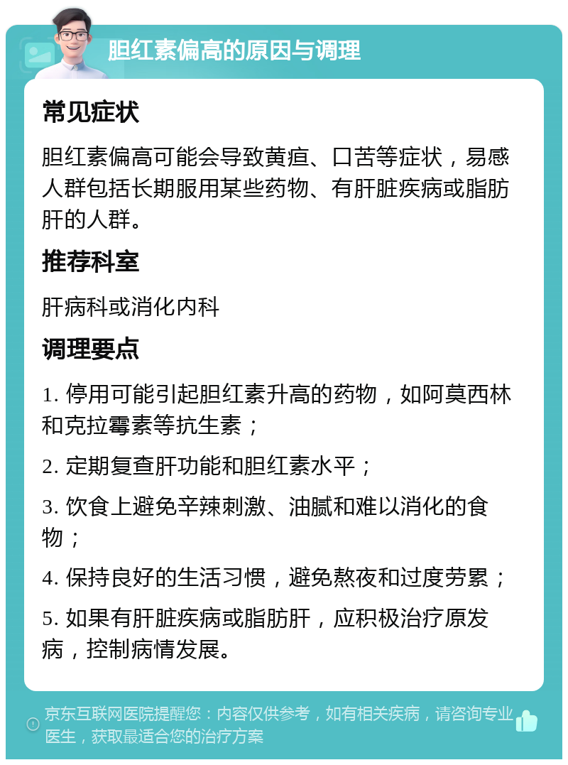 胆红素偏高的原因与调理 常见症状 胆红素偏高可能会导致黄疸、口苦等症状，易感人群包括长期服用某些药物、有肝脏疾病或脂肪肝的人群。 推荐科室 肝病科或消化内科 调理要点 1. 停用可能引起胆红素升高的药物，如阿莫西林和克拉霉素等抗生素； 2. 定期复查肝功能和胆红素水平； 3. 饮食上避免辛辣刺激、油腻和难以消化的食物； 4. 保持良好的生活习惯，避免熬夜和过度劳累； 5. 如果有肝脏疾病或脂肪肝，应积极治疗原发病，控制病情发展。