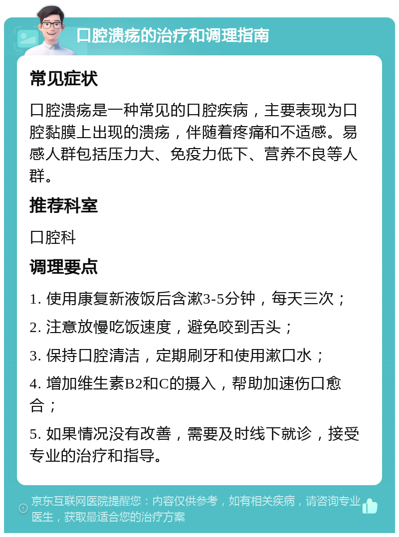 口腔溃疡的治疗和调理指南 常见症状 口腔溃疡是一种常见的口腔疾病，主要表现为口腔黏膜上出现的溃疡，伴随着疼痛和不适感。易感人群包括压力大、免疫力低下、营养不良等人群。 推荐科室 口腔科 调理要点 1. 使用康复新液饭后含漱3-5分钟，每天三次； 2. 注意放慢吃饭速度，避免咬到舌头； 3. 保持口腔清洁，定期刷牙和使用漱口水； 4. 增加维生素B2和C的摄入，帮助加速伤口愈合； 5. 如果情况没有改善，需要及时线下就诊，接受专业的治疗和指导。