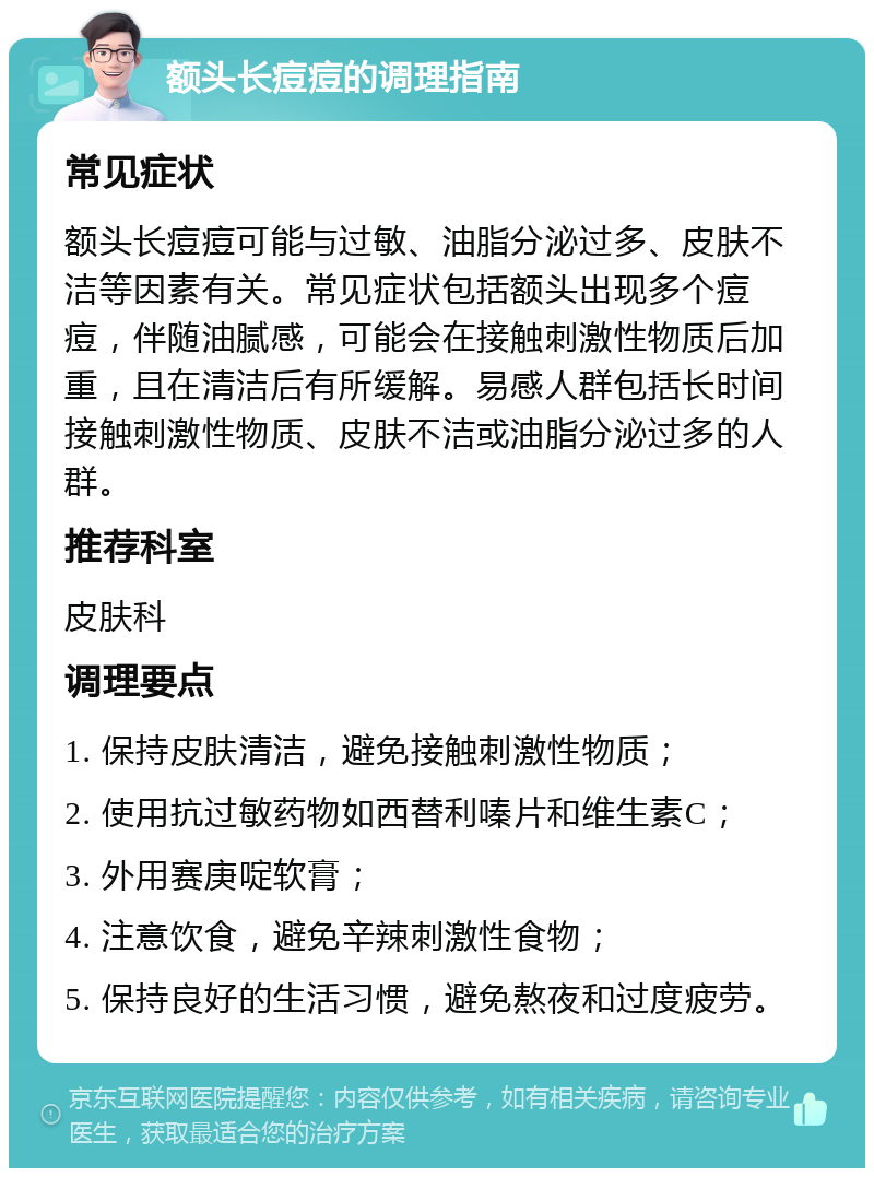 额头长痘痘的调理指南 常见症状 额头长痘痘可能与过敏、油脂分泌过多、皮肤不洁等因素有关。常见症状包括额头出现多个痘痘，伴随油腻感，可能会在接触刺激性物质后加重，且在清洁后有所缓解。易感人群包括长时间接触刺激性物质、皮肤不洁或油脂分泌过多的人群。 推荐科室 皮肤科 调理要点 1. 保持皮肤清洁，避免接触刺激性物质； 2. 使用抗过敏药物如西替利嗪片和维生素C； 3. 外用赛庚啶软膏； 4. 注意饮食，避免辛辣刺激性食物； 5. 保持良好的生活习惯，避免熬夜和过度疲劳。