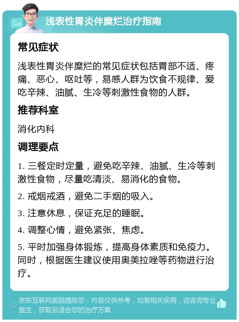 浅表性胃炎伴糜烂治疗指南 常见症状 浅表性胃炎伴糜烂的常见症状包括胃部不适、疼痛、恶心、呕吐等，易感人群为饮食不规律、爱吃辛辣、油腻、生冷等刺激性食物的人群。 推荐科室 消化内科 调理要点 1. 三餐定时定量，避免吃辛辣、油腻、生冷等刺激性食物，尽量吃清淡、易消化的食物。 2. 戒烟戒酒，避免二手烟的吸入。 3. 注意休息，保证充足的睡眠。 4. 调整心情，避免紧张、焦虑。 5. 平时加强身体锻炼，提高身体素质和免疫力。同时，根据医生建议使用奥美拉唑等药物进行治疗。