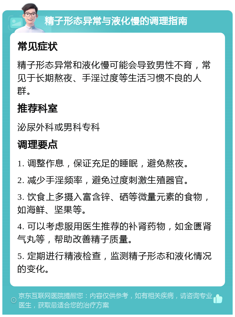 精子形态异常与液化慢的调理指南 常见症状 精子形态异常和液化慢可能会导致男性不育，常见于长期熬夜、手淫过度等生活习惯不良的人群。 推荐科室 泌尿外科或男科专科 调理要点 1. 调整作息，保证充足的睡眠，避免熬夜。 2. 减少手淫频率，避免过度刺激生殖器官。 3. 饮食上多摄入富含锌、硒等微量元素的食物，如海鲜、坚果等。 4. 可以考虑服用医生推荐的补肾药物，如金匮肾气丸等，帮助改善精子质量。 5. 定期进行精液检查，监测精子形态和液化情况的变化。