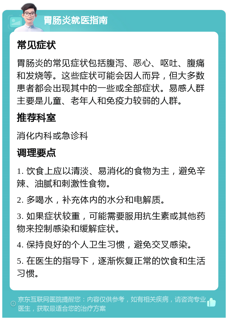 胃肠炎就医指南 常见症状 胃肠炎的常见症状包括腹泻、恶心、呕吐、腹痛和发烧等。这些症状可能会因人而异，但大多数患者都会出现其中的一些或全部症状。易感人群主要是儿童、老年人和免疫力较弱的人群。 推荐科室 消化内科或急诊科 调理要点 1. 饮食上应以清淡、易消化的食物为主，避免辛辣、油腻和刺激性食物。 2. 多喝水，补充体内的水分和电解质。 3. 如果症状较重，可能需要服用抗生素或其他药物来控制感染和缓解症状。 4. 保持良好的个人卫生习惯，避免交叉感染。 5. 在医生的指导下，逐渐恢复正常的饮食和生活习惯。