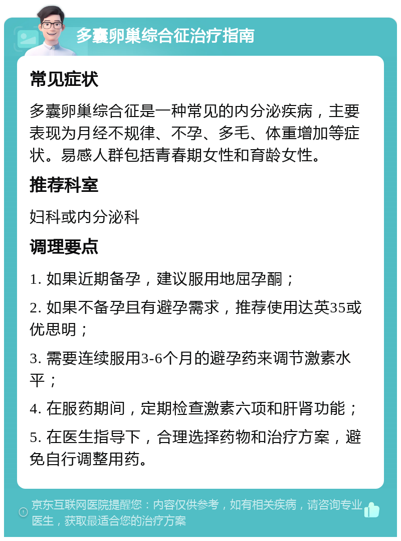 多囊卵巢综合征治疗指南 常见症状 多囊卵巢综合征是一种常见的内分泌疾病，主要表现为月经不规律、不孕、多毛、体重增加等症状。易感人群包括青春期女性和育龄女性。 推荐科室 妇科或内分泌科 调理要点 1. 如果近期备孕，建议服用地屈孕酮； 2. 如果不备孕且有避孕需求，推荐使用达英35或优思明； 3. 需要连续服用3-6个月的避孕药来调节激素水平； 4. 在服药期间，定期检查激素六项和肝肾功能； 5. 在医生指导下，合理选择药物和治疗方案，避免自行调整用药。