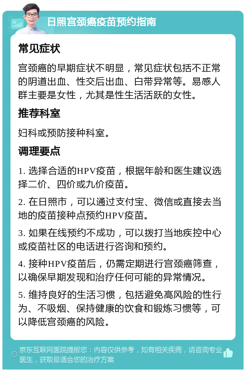 日照宫颈癌疫苗预约指南 常见症状 宫颈癌的早期症状不明显，常见症状包括不正常的阴道出血、性交后出血、白带异常等。易感人群主要是女性，尤其是性生活活跃的女性。 推荐科室 妇科或预防接种科室。 调理要点 1. 选择合适的HPV疫苗，根据年龄和医生建议选择二价、四价或九价疫苗。 2. 在日照市，可以通过支付宝、微信或直接去当地的疫苗接种点预约HPV疫苗。 3. 如果在线预约不成功，可以拨打当地疾控中心或疫苗社区的电话进行咨询和预约。 4. 接种HPV疫苗后，仍需定期进行宫颈癌筛查，以确保早期发现和治疗任何可能的异常情况。 5. 维持良好的生活习惯，包括避免高风险的性行为、不吸烟、保持健康的饮食和锻炼习惯等，可以降低宫颈癌的风险。