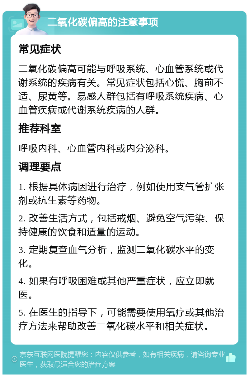 二氧化碳偏高的注意事项 常见症状 二氧化碳偏高可能与呼吸系统、心血管系统或代谢系统的疾病有关。常见症状包括心慌、胸前不适、尿黄等。易感人群包括有呼吸系统疾病、心血管疾病或代谢系统疾病的人群。 推荐科室 呼吸内科、心血管内科或内分泌科。 调理要点 1. 根据具体病因进行治疗，例如使用支气管扩张剂或抗生素等药物。 2. 改善生活方式，包括戒烟、避免空气污染、保持健康的饮食和适量的运动。 3. 定期复查血气分析，监测二氧化碳水平的变化。 4. 如果有呼吸困难或其他严重症状，应立即就医。 5. 在医生的指导下，可能需要使用氧疗或其他治疗方法来帮助改善二氧化碳水平和相关症状。