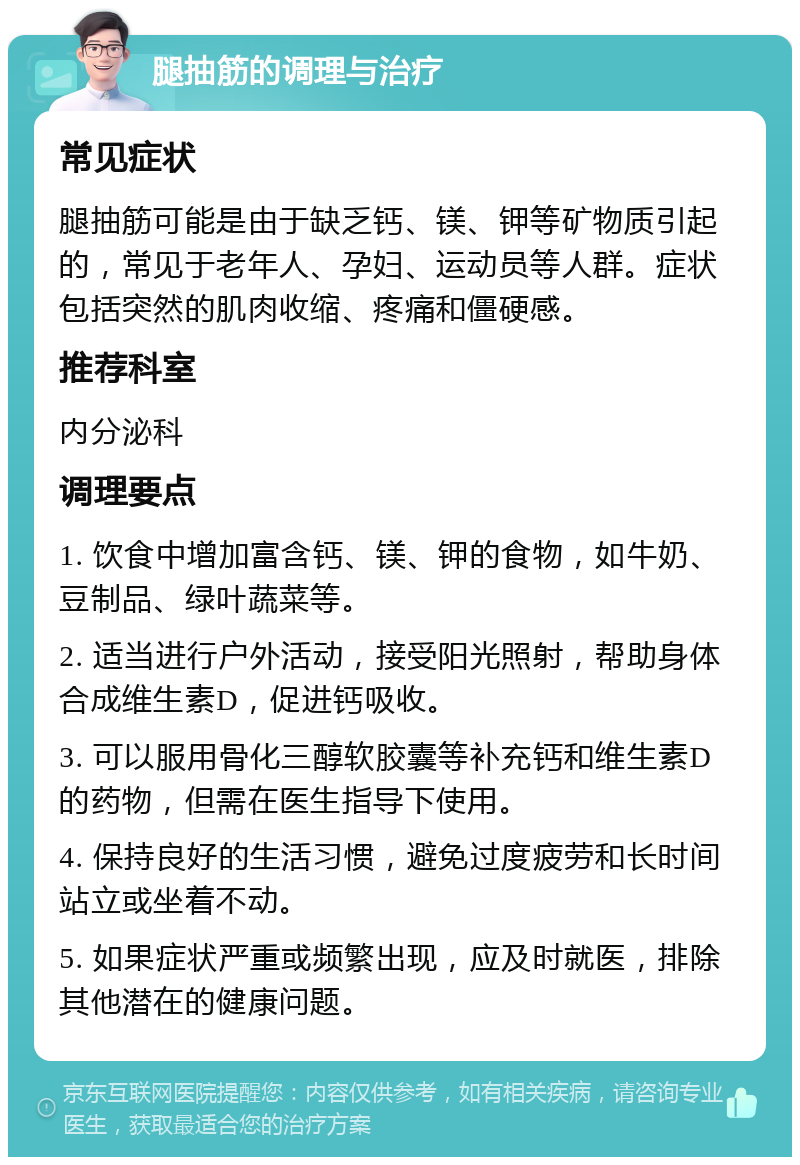 腿抽筋的调理与治疗 常见症状 腿抽筋可能是由于缺乏钙、镁、钾等矿物质引起的，常见于老年人、孕妇、运动员等人群。症状包括突然的肌肉收缩、疼痛和僵硬感。 推荐科室 内分泌科 调理要点 1. 饮食中增加富含钙、镁、钾的食物，如牛奶、豆制品、绿叶蔬菜等。 2. 适当进行户外活动，接受阳光照射，帮助身体合成维生素D，促进钙吸收。 3. 可以服用骨化三醇软胶囊等补充钙和维生素D的药物，但需在医生指导下使用。 4. 保持良好的生活习惯，避免过度疲劳和长时间站立或坐着不动。 5. 如果症状严重或频繁出现，应及时就医，排除其他潜在的健康问题。