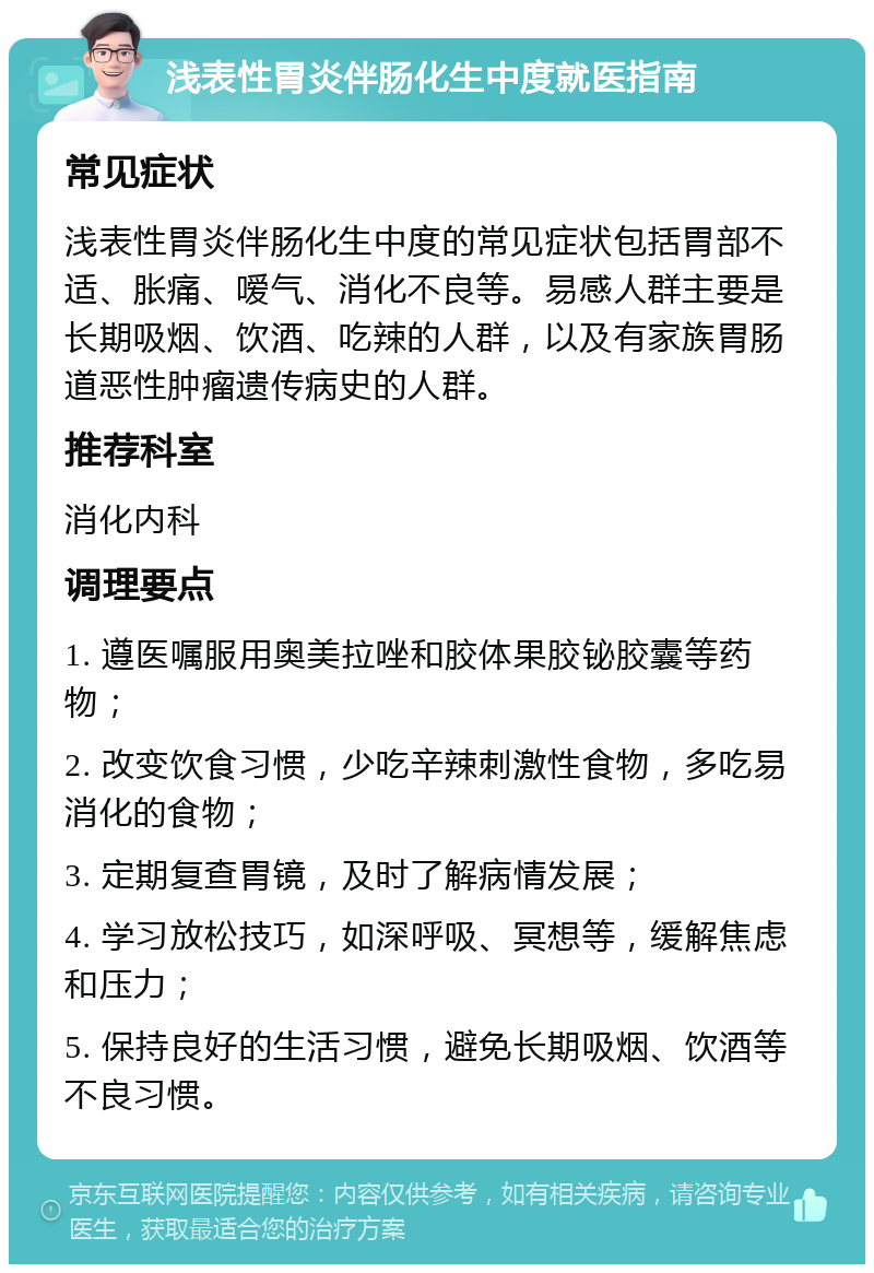 浅表性胃炎伴肠化生中度就医指南 常见症状 浅表性胃炎伴肠化生中度的常见症状包括胃部不适、胀痛、嗳气、消化不良等。易感人群主要是长期吸烟、饮酒、吃辣的人群，以及有家族胃肠道恶性肿瘤遗传病史的人群。 推荐科室 消化内科 调理要点 1. 遵医嘱服用奥美拉唑和胶体果胶铋胶囊等药物； 2. 改变饮食习惯，少吃辛辣刺激性食物，多吃易消化的食物； 3. 定期复查胃镜，及时了解病情发展； 4. 学习放松技巧，如深呼吸、冥想等，缓解焦虑和压力； 5. 保持良好的生活习惯，避免长期吸烟、饮酒等不良习惯。