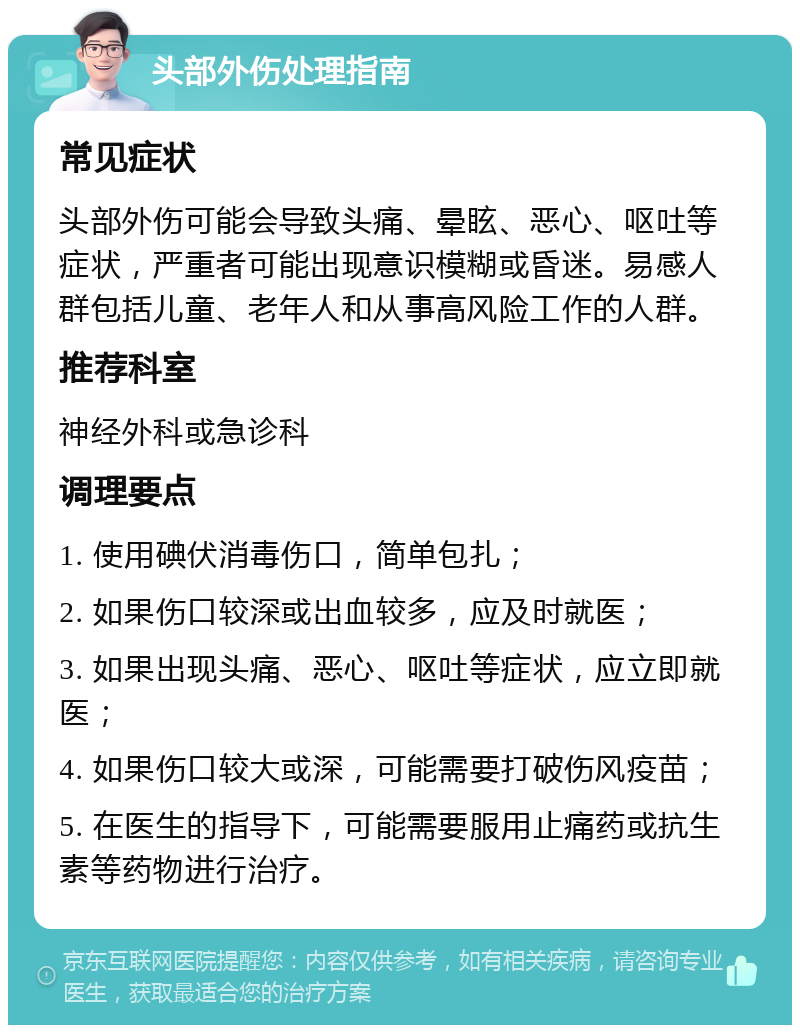 头部外伤处理指南 常见症状 头部外伤可能会导致头痛、晕眩、恶心、呕吐等症状，严重者可能出现意识模糊或昏迷。易感人群包括儿童、老年人和从事高风险工作的人群。 推荐科室 神经外科或急诊科 调理要点 1. 使用碘伏消毒伤口，简单包扎； 2. 如果伤口较深或出血较多，应及时就医； 3. 如果出现头痛、恶心、呕吐等症状，应立即就医； 4. 如果伤口较大或深，可能需要打破伤风疫苗； 5. 在医生的指导下，可能需要服用止痛药或抗生素等药物进行治疗。