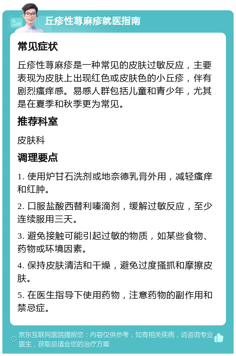 丘疹性荨麻疹就医指南 常见症状 丘疹性荨麻疹是一种常见的皮肤过敏反应，主要表现为皮肤上出现红色或皮肤色的小丘疹，伴有剧烈瘙痒感。易感人群包括儿童和青少年，尤其是在夏季和秋季更为常见。 推荐科室 皮肤科 调理要点 1. 使用炉甘石洗剂或地奈德乳膏外用，减轻瘙痒和红肿。 2. 口服盐酸西替利嗪滴剂，缓解过敏反应，至少连续服用三天。 3. 避免接触可能引起过敏的物质，如某些食物、药物或环境因素。 4. 保持皮肤清洁和干燥，避免过度搔抓和摩擦皮肤。 5. 在医生指导下使用药物，注意药物的副作用和禁忌症。