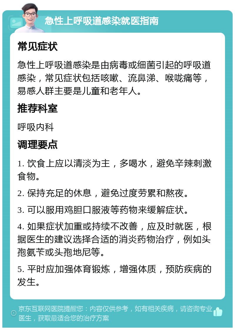 急性上呼吸道感染就医指南 常见症状 急性上呼吸道感染是由病毒或细菌引起的呼吸道感染，常见症状包括咳嗽、流鼻涕、喉咙痛等，易感人群主要是儿童和老年人。 推荐科室 呼吸内科 调理要点 1. 饮食上应以清淡为主，多喝水，避免辛辣刺激食物。 2. 保持充足的休息，避免过度劳累和熬夜。 3. 可以服用鸡胆口服液等药物来缓解症状。 4. 如果症状加重或持续不改善，应及时就医，根据医生的建议选择合适的消炎药物治疗，例如头孢氨苄或头孢地尼等。 5. 平时应加强体育锻炼，增强体质，预防疾病的发生。