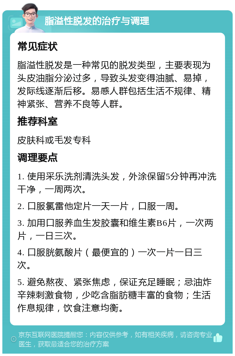 脂溢性脱发的治疗与调理 常见症状 脂溢性脱发是一种常见的脱发类型，主要表现为头皮油脂分泌过多，导致头发变得油腻、易掉，发际线逐渐后移。易感人群包括生活不规律、精神紧张、营养不良等人群。 推荐科室 皮肤科或毛发专科 调理要点 1. 使用采乐洗剂清洗头发，外涂保留5分钟再冲洗干净，一周两次。 2. 口服氯雷他定片一天一片，口服一周。 3. 加用口服养血生发胶囊和维生素B6片，一次两片，一日三次。 4. 口服胱氨酸片（最便宜的）一次一片一日三次。 5. 避免熬夜、紧张焦虑，保证充足睡眠；忌油炸辛辣刺激食物，少吃含脂肪糖丰富的食物；生活作息规律，饮食注意均衡。