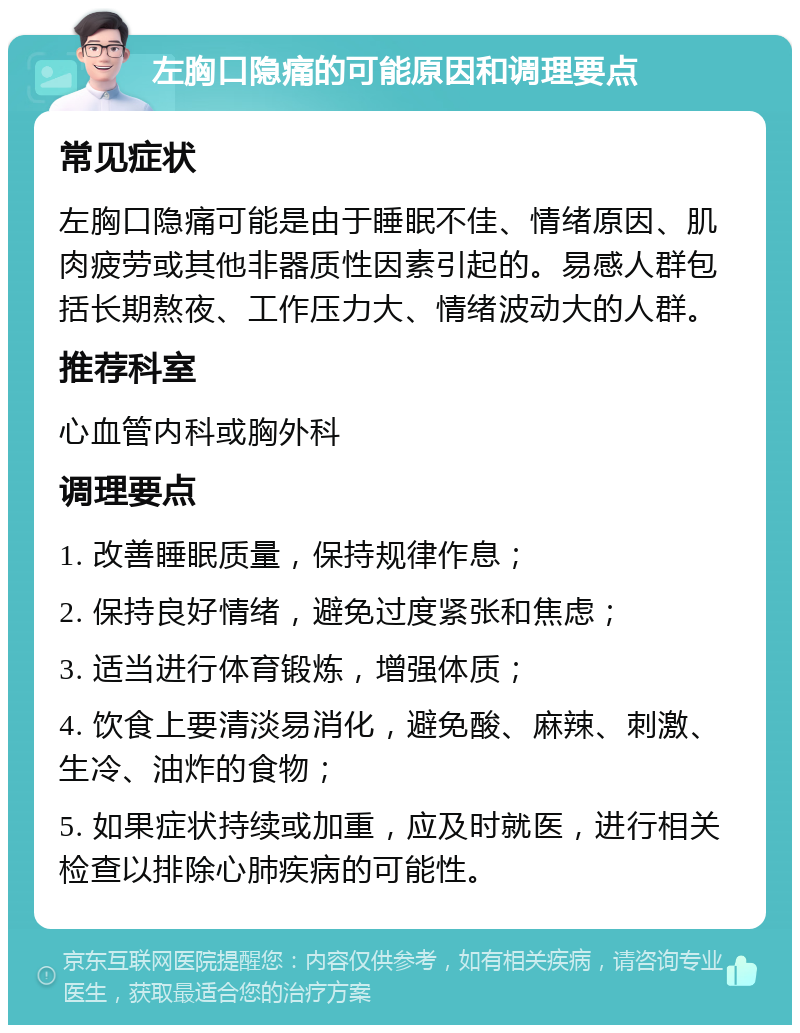 左胸口隐痛的可能原因和调理要点 常见症状 左胸口隐痛可能是由于睡眠不佳、情绪原因、肌肉疲劳或其他非器质性因素引起的。易感人群包括长期熬夜、工作压力大、情绪波动大的人群。 推荐科室 心血管内科或胸外科 调理要点 1. 改善睡眠质量，保持规律作息； 2. 保持良好情绪，避免过度紧张和焦虑； 3. 适当进行体育锻炼，增强体质； 4. 饮食上要清淡易消化，避免酸、麻辣、刺激、生冷、油炸的食物； 5. 如果症状持续或加重，应及时就医，进行相关检查以排除心肺疾病的可能性。