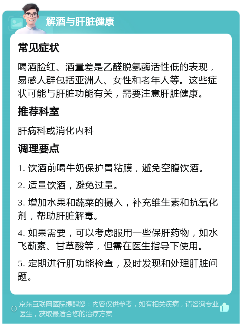 解酒与肝脏健康 常见症状 喝酒脸红、酒量差是乙醛脱氢酶活性低的表现，易感人群包括亚洲人、女性和老年人等。这些症状可能与肝脏功能有关，需要注意肝脏健康。 推荐科室 肝病科或消化内科 调理要点 1. 饮酒前喝牛奶保护胃粘膜，避免空腹饮酒。 2. 适量饮酒，避免过量。 3. 增加水果和蔬菜的摄入，补充维生素和抗氧化剂，帮助肝脏解毒。 4. 如果需要，可以考虑服用一些保肝药物，如水飞蓟素、甘草酸等，但需在医生指导下使用。 5. 定期进行肝功能检查，及时发现和处理肝脏问题。