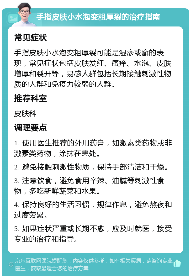 手指皮肤小水泡变粗厚裂的治疗指南 常见症状 手指皮肤小水泡变粗厚裂可能是湿疹或癣的表现，常见症状包括皮肤发红、瘙痒、水泡、皮肤增厚和裂开等，易感人群包括长期接触刺激性物质的人群和免疫力较弱的人群。 推荐科室 皮肤科 调理要点 1. 使用医生推荐的外用药膏，如激素类药物或非激素类药物，涂抹在患处。 2. 避免接触刺激性物质，保持手部清洁和干燥。 3. 注意饮食，避免食用辛辣、油腻等刺激性食物，多吃新鲜蔬菜和水果。 4. 保持良好的生活习惯，规律作息，避免熬夜和过度劳累。 5. 如果症状严重或长期不愈，应及时就医，接受专业的治疗和指导。