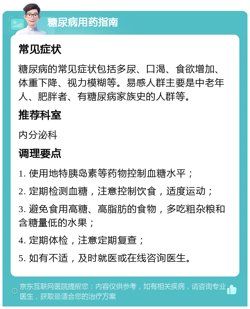 糖尿病用药指南 常见症状 糖尿病的常见症状包括多尿、口渴、食欲增加、体重下降、视力模糊等。易感人群主要是中老年人、肥胖者、有糖尿病家族史的人群等。 推荐科室 内分泌科 调理要点 1. 使用地特胰岛素等药物控制血糖水平； 2. 定期检测血糖，注意控制饮食，适度运动； 3. 避免食用高糖、高脂肪的食物，多吃粗杂粮和含糖量低的水果； 4. 定期体检，注意定期复查； 5. 如有不适，及时就医或在线咨询医生。