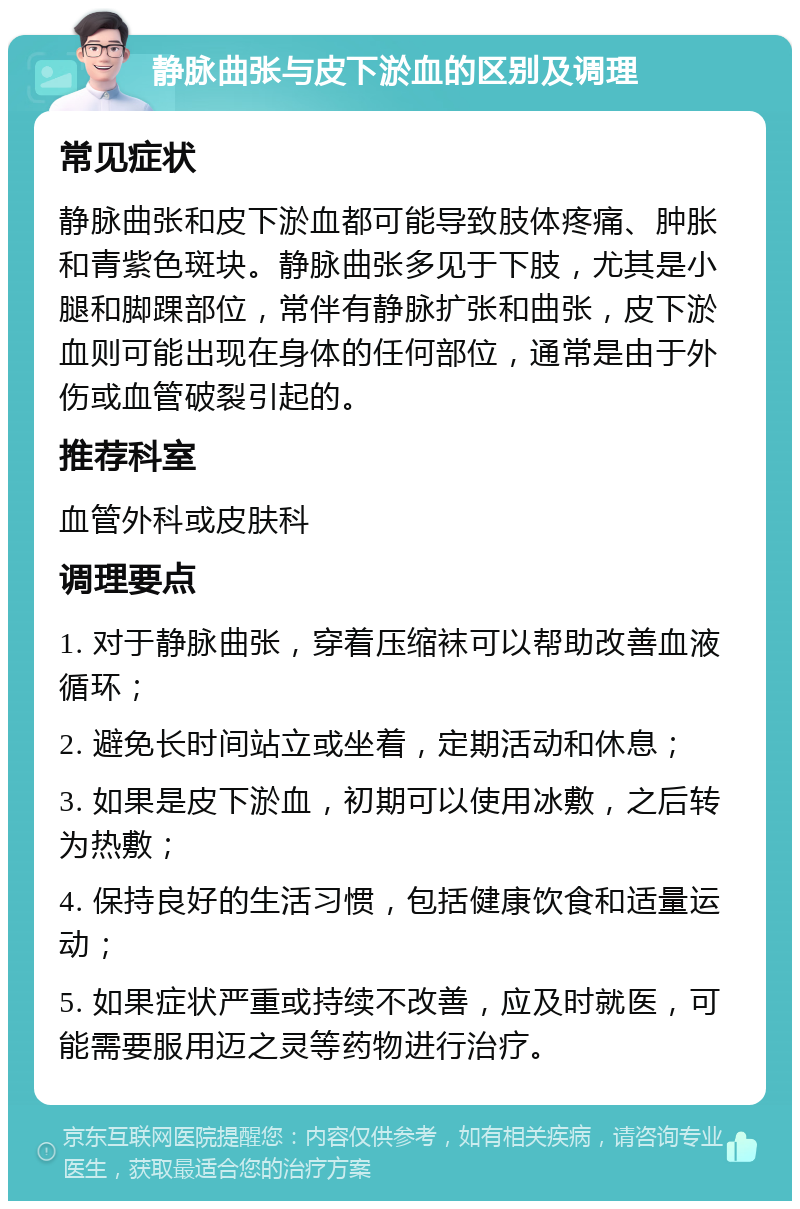 静脉曲张与皮下淤血的区别及调理 常见症状 静脉曲张和皮下淤血都可能导致肢体疼痛、肿胀和青紫色斑块。静脉曲张多见于下肢，尤其是小腿和脚踝部位，常伴有静脉扩张和曲张，皮下淤血则可能出现在身体的任何部位，通常是由于外伤或血管破裂引起的。 推荐科室 血管外科或皮肤科 调理要点 1. 对于静脉曲张，穿着压缩袜可以帮助改善血液循环； 2. 避免长时间站立或坐着，定期活动和休息； 3. 如果是皮下淤血，初期可以使用冰敷，之后转为热敷； 4. 保持良好的生活习惯，包括健康饮食和适量运动； 5. 如果症状严重或持续不改善，应及时就医，可能需要服用迈之灵等药物进行治疗。