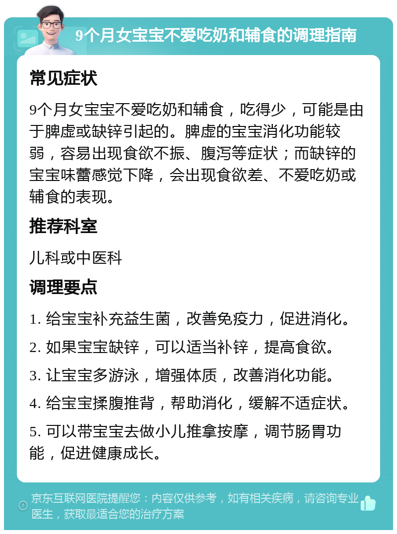 9个月女宝宝不爱吃奶和辅食的调理指南 常见症状 9个月女宝宝不爱吃奶和辅食，吃得少，可能是由于脾虚或缺锌引起的。脾虚的宝宝消化功能较弱，容易出现食欲不振、腹泻等症状；而缺锌的宝宝味蕾感觉下降，会出现食欲差、不爱吃奶或辅食的表现。 推荐科室 儿科或中医科 调理要点 1. 给宝宝补充益生菌，改善免疫力，促进消化。 2. 如果宝宝缺锌，可以适当补锌，提高食欲。 3. 让宝宝多游泳，增强体质，改善消化功能。 4. 给宝宝揉腹推背，帮助消化，缓解不适症状。 5. 可以带宝宝去做小儿推拿按摩，调节肠胃功能，促进健康成长。