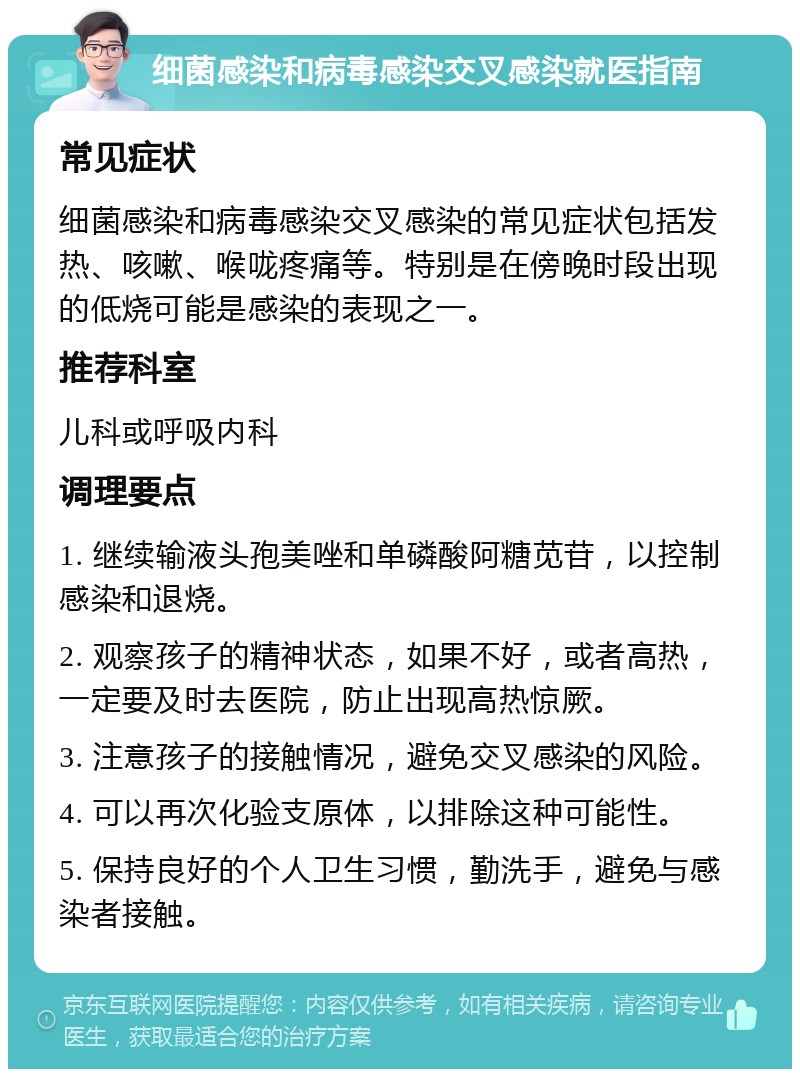 细菌感染和病毒感染交叉感染就医指南 常见症状 细菌感染和病毒感染交叉感染的常见症状包括发热、咳嗽、喉咙疼痛等。特别是在傍晚时段出现的低烧可能是感染的表现之一。 推荐科室 儿科或呼吸内科 调理要点 1. 继续输液头孢美唑和单磷酸阿糖苋苷，以控制感染和退烧。 2. 观察孩子的精神状态，如果不好，或者高热，一定要及时去医院，防止出现高热惊厥。 3. 注意孩子的接触情况，避免交叉感染的风险。 4. 可以再次化验支原体，以排除这种可能性。 5. 保持良好的个人卫生习惯，勤洗手，避免与感染者接触。