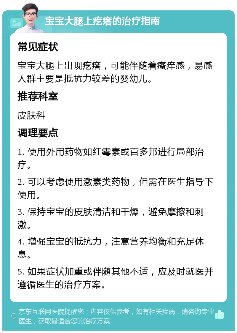 宝宝大腿上疙瘩的治疗指南 常见症状 宝宝大腿上出现疙瘩，可能伴随着瘙痒感，易感人群主要是抵抗力较差的婴幼儿。 推荐科室 皮肤科 调理要点 1. 使用外用药物如红霉素或百多邦进行局部治疗。 2. 可以考虑使用激素类药物，但需在医生指导下使用。 3. 保持宝宝的皮肤清洁和干燥，避免摩擦和刺激。 4. 增强宝宝的抵抗力，注意营养均衡和充足休息。 5. 如果症状加重或伴随其他不适，应及时就医并遵循医生的治疗方案。