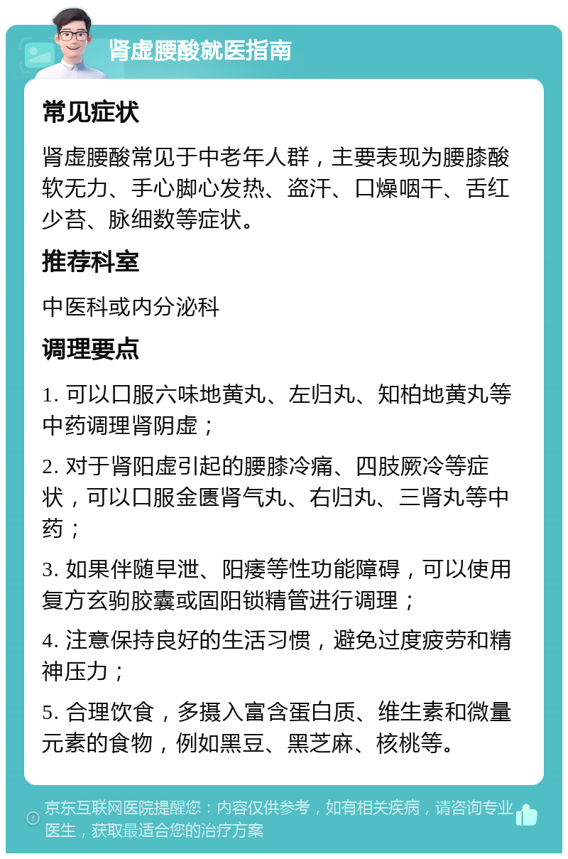 肾虚腰酸就医指南 常见症状 肾虚腰酸常见于中老年人群，主要表现为腰膝酸软无力、手心脚心发热、盗汗、口燥咽干、舌红少苔、脉细数等症状。 推荐科室 中医科或内分泌科 调理要点 1. 可以口服六味地黄丸、左归丸、知柏地黄丸等中药调理肾阴虚； 2. 对于肾阳虚引起的腰膝冷痛、四肢厥冷等症状，可以口服金匮肾气丸、右归丸、三肾丸等中药； 3. 如果伴随早泄、阳痿等性功能障碍，可以使用复方玄驹胶囊或固阳锁精管进行调理； 4. 注意保持良好的生活习惯，避免过度疲劳和精神压力； 5. 合理饮食，多摄入富含蛋白质、维生素和微量元素的食物，例如黑豆、黑芝麻、核桃等。