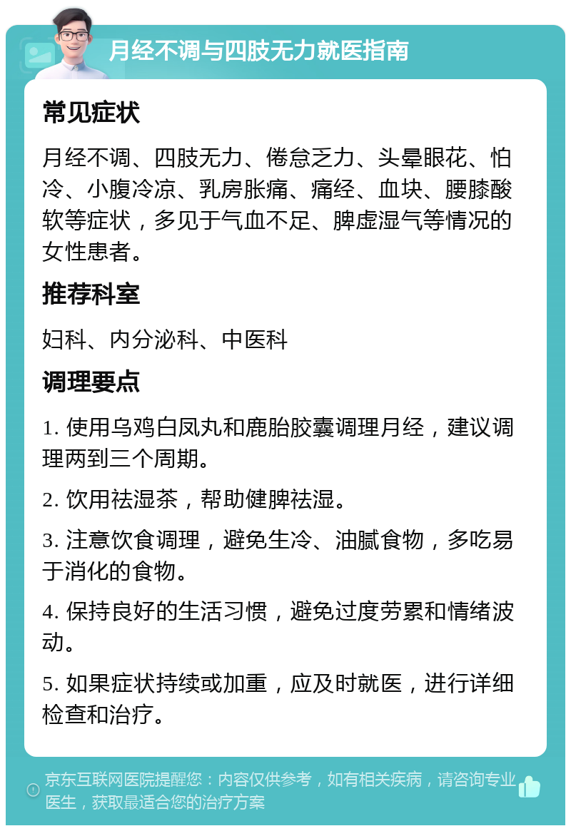 月经不调与四肢无力就医指南 常见症状 月经不调、四肢无力、倦怠乏力、头晕眼花、怕冷、小腹冷凉、乳房胀痛、痛经、血块、腰膝酸软等症状，多见于气血不足、脾虚湿气等情况的女性患者。 推荐科室 妇科、内分泌科、中医科 调理要点 1. 使用乌鸡白凤丸和鹿胎胶囊调理月经，建议调理两到三个周期。 2. 饮用祛湿茶，帮助健脾祛湿。 3. 注意饮食调理，避免生冷、油腻食物，多吃易于消化的食物。 4. 保持良好的生活习惯，避免过度劳累和情绪波动。 5. 如果症状持续或加重，应及时就医，进行详细检查和治疗。