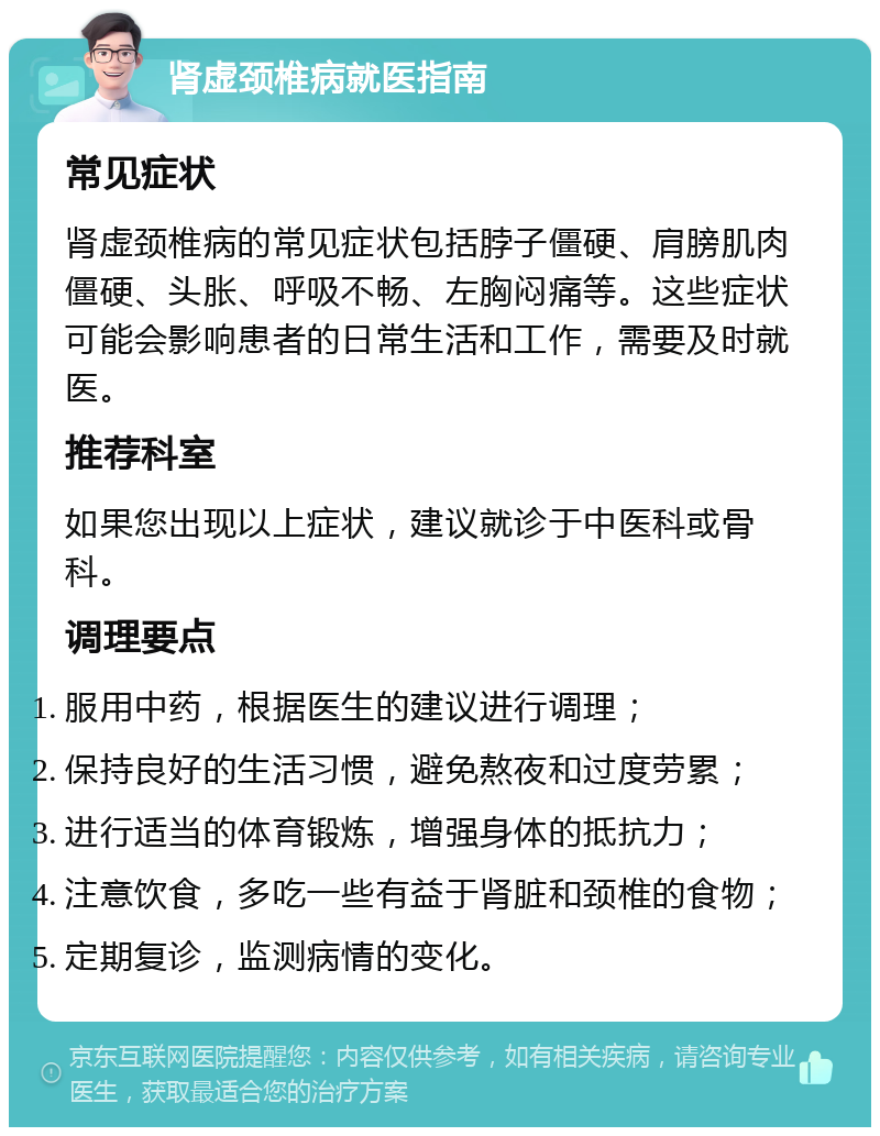 肾虚颈椎病就医指南 常见症状 肾虚颈椎病的常见症状包括脖子僵硬、肩膀肌肉僵硬、头胀、呼吸不畅、左胸闷痛等。这些症状可能会影响患者的日常生活和工作，需要及时就医。 推荐科室 如果您出现以上症状，建议就诊于中医科或骨科。 调理要点 服用中药，根据医生的建议进行调理； 保持良好的生活习惯，避免熬夜和过度劳累； 进行适当的体育锻炼，增强身体的抵抗力； 注意饮食，多吃一些有益于肾脏和颈椎的食物； 定期复诊，监测病情的变化。