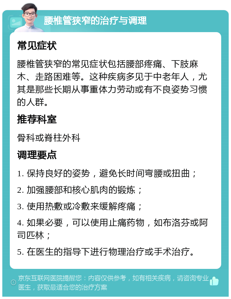 腰椎管狭窄的治疗与调理 常见症状 腰椎管狭窄的常见症状包括腰部疼痛、下肢麻木、走路困难等。这种疾病多见于中老年人，尤其是那些长期从事重体力劳动或有不良姿势习惯的人群。 推荐科室 骨科或脊柱外科 调理要点 1. 保持良好的姿势，避免长时间弯腰或扭曲； 2. 加强腰部和核心肌肉的锻炼； 3. 使用热敷或冷敷来缓解疼痛； 4. 如果必要，可以使用止痛药物，如布洛芬或阿司匹林； 5. 在医生的指导下进行物理治疗或手术治疗。