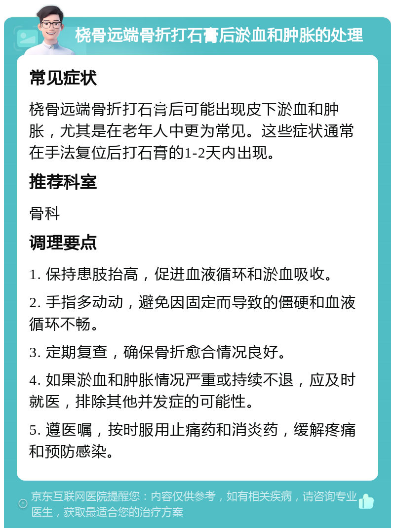 桡骨远端骨折打石膏后淤血和肿胀的处理 常见症状 桡骨远端骨折打石膏后可能出现皮下淤血和肿胀，尤其是在老年人中更为常见。这些症状通常在手法复位后打石膏的1-2天内出现。 推荐科室 骨科 调理要点 1. 保持患肢抬高，促进血液循环和淤血吸收。 2. 手指多动动，避免因固定而导致的僵硬和血液循环不畅。 3. 定期复查，确保骨折愈合情况良好。 4. 如果淤血和肿胀情况严重或持续不退，应及时就医，排除其他并发症的可能性。 5. 遵医嘱，按时服用止痛药和消炎药，缓解疼痛和预防感染。