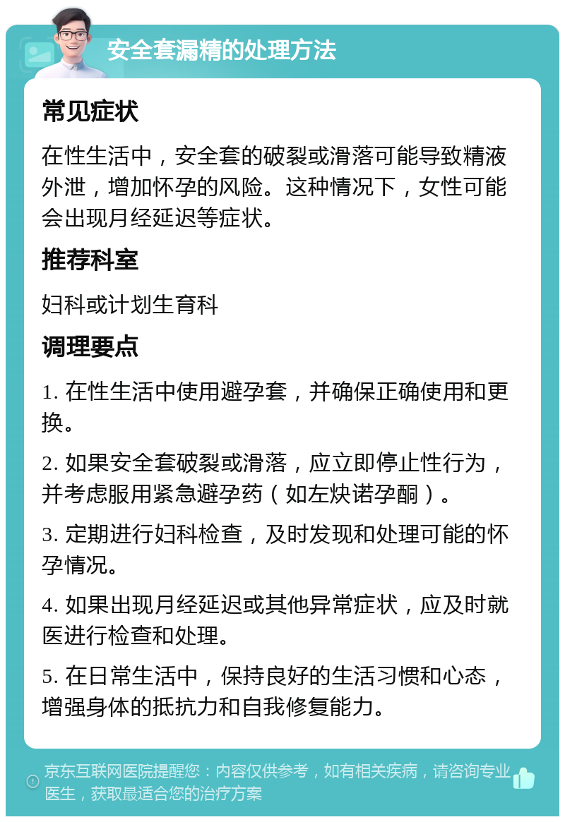 安全套漏精的处理方法 常见症状 在性生活中，安全套的破裂或滑落可能导致精液外泄，增加怀孕的风险。这种情况下，女性可能会出现月经延迟等症状。 推荐科室 妇科或计划生育科 调理要点 1. 在性生活中使用避孕套，并确保正确使用和更换。 2. 如果安全套破裂或滑落，应立即停止性行为，并考虑服用紧急避孕药（如左炔诺孕酮）。 3. 定期进行妇科检查，及时发现和处理可能的怀孕情况。 4. 如果出现月经延迟或其他异常症状，应及时就医进行检查和处理。 5. 在日常生活中，保持良好的生活习惯和心态，增强身体的抵抗力和自我修复能力。