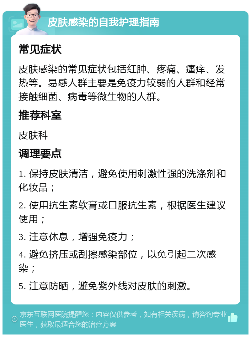 皮肤感染的自我护理指南 常见症状 皮肤感染的常见症状包括红肿、疼痛、瘙痒、发热等。易感人群主要是免疫力较弱的人群和经常接触细菌、病毒等微生物的人群。 推荐科室 皮肤科 调理要点 1. 保持皮肤清洁，避免使用刺激性强的洗涤剂和化妆品； 2. 使用抗生素软膏或口服抗生素，根据医生建议使用； 3. 注意休息，增强免疫力； 4. 避免挤压或刮擦感染部位，以免引起二次感染； 5. 注意防晒，避免紫外线对皮肤的刺激。