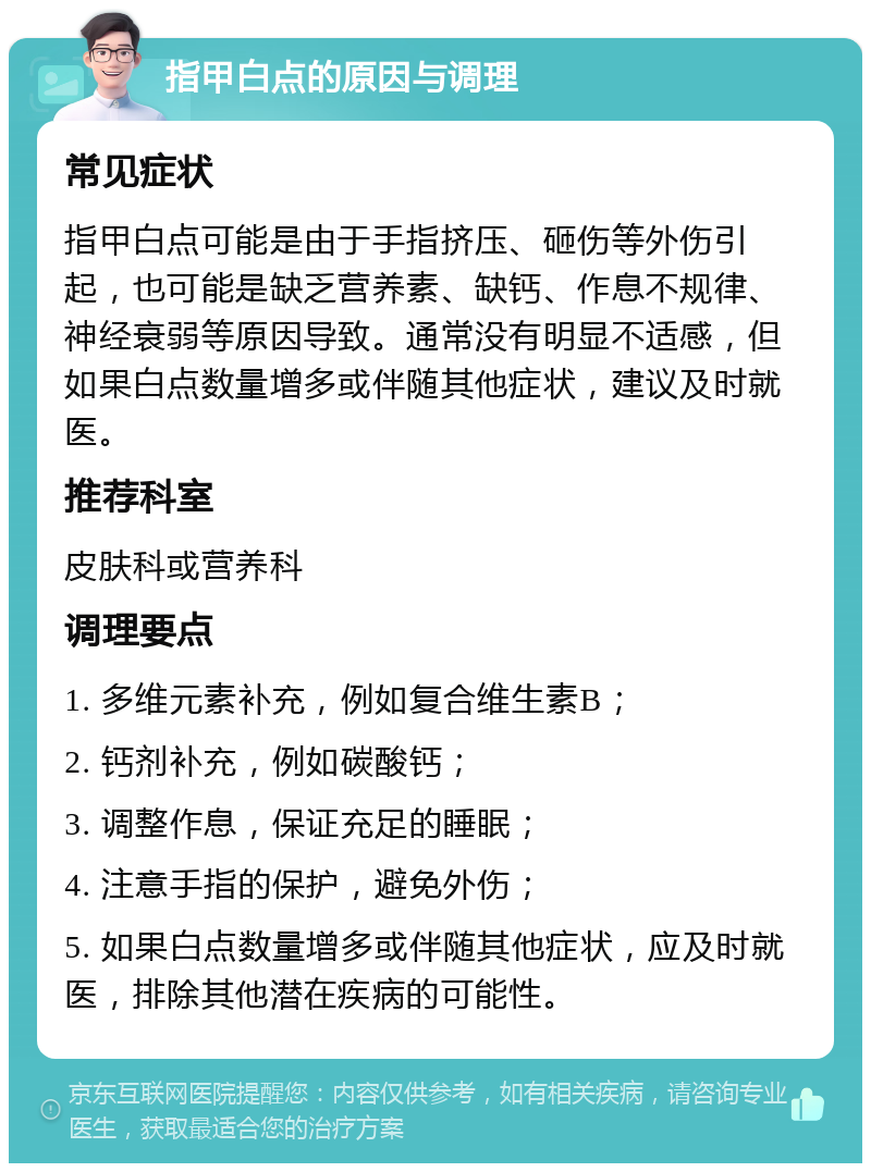 指甲白点的原因与调理 常见症状 指甲白点可能是由于手指挤压、砸伤等外伤引起，也可能是缺乏营养素、缺钙、作息不规律、神经衰弱等原因导致。通常没有明显不适感，但如果白点数量增多或伴随其他症状，建议及时就医。 推荐科室 皮肤科或营养科 调理要点 1. 多维元素补充，例如复合维生素B； 2. 钙剂补充，例如碳酸钙； 3. 调整作息，保证充足的睡眠； 4. 注意手指的保护，避免外伤； 5. 如果白点数量增多或伴随其他症状，应及时就医，排除其他潜在疾病的可能性。