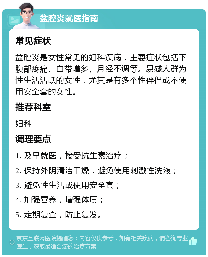 盆腔炎就医指南 常见症状 盆腔炎是女性常见的妇科疾病，主要症状包括下腹部疼痛、白带增多、月经不调等。易感人群为性生活活跃的女性，尤其是有多个性伴侣或不使用安全套的女性。 推荐科室 妇科 调理要点 1. 及早就医，接受抗生素治疗； 2. 保持外阴清洁干燥，避免使用刺激性洗液； 3. 避免性生活或使用安全套； 4. 加强营养，增强体质； 5. 定期复查，防止复发。